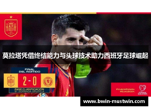 莫拉塔凭借终结能力与头球技术助力西班牙足球崛起