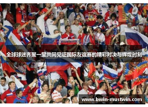 全球球迷齐聚一堂共同见证国际友谊赛的精彩对决与辉煌时刻