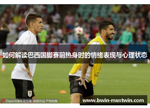 如何解读巴西国脚赛前热身时的情绪表现与心理状态