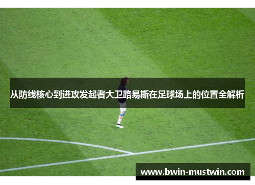 从防线核心到进攻发起者大卫路易斯在足球场上的位置全解析
